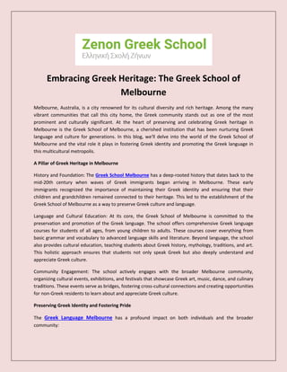 Embracing Greek Heritage: The Greek School of
Melbourne
Melbourne, Australia, is a city renowned for its cultural diversity and rich heritage. Among the many
vibrant communities that call this city home, the Greek community stands out as one of the most
prominent and culturally significant. At the heart of preserving and celebrating Greek heritage in
Melbourne is the Greek School of Melbourne, a cherished institution that has been nurturing Greek
language and culture for generations. In this blog, we'll delve into the world of the Greek School of
Melbourne and the vital role it plays in fostering Greek identity and promoting the Greek language in
this multicultural metropolis.
A Pillar of Greek Heritage in Melbourne
History and Foundation: The Greek School Melbourne has a deep-rooted history that dates back to the
mid-20th century when waves of Greek immigrants began arriving in Melbourne. These early
immigrants recognized the importance of maintaining their Greek identity and ensuring that their
children and grandchildren remained connected to their heritage. This led to the establishment of the
Greek School of Melbourne as a way to preserve Greek culture and language.
Language and Cultural Education: At its core, the Greek School of Melbourne is committed to the
preservation and promotion of the Greek language. The school offers comprehensive Greek language
courses for students of all ages, from young children to adults. These courses cover everything from
basic grammar and vocabulary to advanced language skills and literature. Beyond language, the school
also provides cultural education, teaching students about Greek history, mythology, traditions, and art.
This holistic approach ensures that students not only speak Greek but also deeply understand and
appreciate Greek culture.
Community Engagement: The school actively engages with the broader Melbourne community,
organizing cultural events, exhibitions, and festivals that showcase Greek art, music, dance, and culinary
traditions. These events serve as bridges, fostering cross-cultural connections and creating opportunities
for non-Greek residents to learn about and appreciate Greek culture.
Preserving Greek Identity and Fostering Pride
The Greek Language Melbourne has a profound impact on both individuals and the broader
community:
 