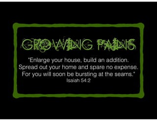 "Enlarge your house, build an addition.
Spread out your home and spare no expense.
For you will soon be bursting at the seams."
Isaiah 54:2
Growing Pains
 