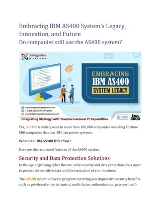 Embracing IBM AS400 System’s Legacy,
Innovation, and Future
Do companies still use the AS400 system?
Yes, As/400 is widely used in more than 100,000 companies including Fortune
500 companies that use IBM i on power systems.
What Can IBM AS400 Offer You?
Here are the renowned features of the AS400 system.
Security and Data Protection Solutions
In the age of growing cyber threats, solid security and data protection are a must
to protect the sensitive data and the reputation of your business.
The AS400 system software program can bring you impressive security benefits
such as privileged entry to control, multi-factor authentication, password self-
 