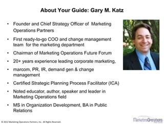 About Your Guide: Gary M. Katz
© 2012 Marketing Operations Partners, Inc. All Rights Reserved.
• Founder and Chief Strategy Officer of Marketing
Operations Partners
• First ready-to-go COO and change management
team for the marketing department
• Chairman of Marketing Operations Future Forum
• 20+ years experience leading corporate marketing,
• marcom, PR, IR, demand gen & change
management
• Certified Strategic Planning Process Facilitator (ICA)
• Noted educator, author, speaker and leader in
Marketing Operations field
• MS in Organization Development, BA in Public
Relations
 