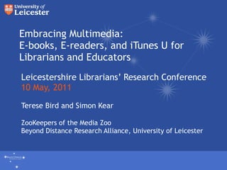 Embracing Multimedia: E-books, E-readers, and iTunes U for Librarians and Educators Leicestershire Librarians’ Research Conference 10 May, 2011 Terese Bird and Simon Kear ZooKeepers of the Media Zoo Beyond Distance Research Alliance, University of Leicester Beyond Distance Research Alliance University of Leicester 