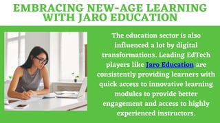 EMBRACING NEW-AGE LEARNING
WITH JARO EDUCATION
The education sector is also
influenced a lot by digital
transformations. Leading EdTech
players like Jaro Education are
consistently providing learners with
quick access to innovative learning
modules to provide better
engagement and access to highly
experienced instructors.
 