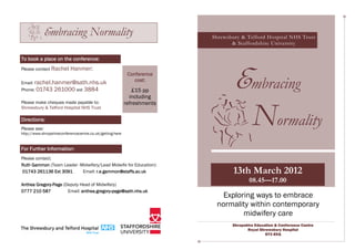 Embracing Normality                                         Shrewsbury & Telford Hospital NHS Trust
                                                                                 & Staffordshire University

To book a place on the conference:




                                                                                  Embracing
Please contact Rachel      Hanmer:
                                                            Conference
Email: rachel.hanmer@sath.nhs.uk
                                                               cost:
Phone: 01743 261000 ext 3884                                  £15 pp
                                                             including
Please make cheques made payable to:                       refreshments


                                                                                          Normality
Shrewsbury & Telford Hospital NHS Trust

Directions:
Please see:
http://www.shropshireconferencecentre.co.uk/getting-here


For Further Information:
Please contact:
Ruth Gammon (Team Leader -Midwifery/Lead Midwife for Education):
01743 261136 Ext 3091      Email: r.e.gammon@staffs.ac.uk                         13th March 2012
                                                                                         08.45—17.00
Anthea Gregory-Page (Deputy Head of Midwifery)
       Gregory-
0777 210 587          Email: anthea.gregory-page@sath.nhs.uk
                             anthea.gregory-
                                                                            Exploring ways to embrace
                                                                           normality within contemporary
                                                                                  midwifery care
                                                                                 Shropshire Education & Conference Centre
                                                                                        Royal Shrewsbury Hospital
                                                                                                 SY3 8XQ
 