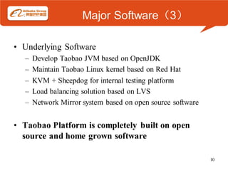 Major Software（3）

• Underlying Software
  –   Develop Taobao JVM based on OpenJDK
  –   Maintain Taobao Linux kernel based on Red Hat
  –   KVM + Sheepdog for internal testing platform
  –   Load balancing solution based on LVS
  –   Network Mirror system based on open source software


• Taobao Platform is completely built on open
  source and home grown software

                                                            10
 