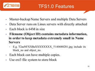 TFS1.0 Features

•    Master-backup Name Servers and multiple Data Servers
•    Data Server runs on Linux servers with directly attached
•    Each block is 64M in size
•    Filename (Object ID) contains metadata information,
    in order to keep metadata extremely small in Name
    Servers
    •   E.g. T2auNFXXBaXXXXXXXX_!!140680281.jpg include its
        block_no and object_no.
•   Each block can have multiple copies.
•   Use ext3 file system to store block
                                                                16
 