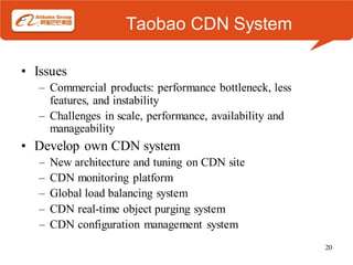 Taobao CDN System

• Issues
   – Commercial products: performance bottleneck, less
     features, and instability
   – Challenges in scale, performance, availability and
     manageability
• Develop own CDN system
   –   New architecture and tuning on CDN site
   –   CDN monitoring platform
   –   Global load balancing system
   –   CDN real-time object purging system
   –   CDN configuration management system
                                                          20
 