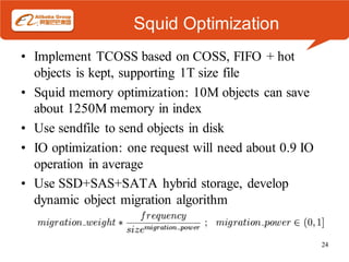 Squid Optimization
• Implement TCOSS based on COSS, FIFO + hot
  objects is kept, supporting 1T size file
• Squid memory optimization: 10M objects can save
  about 1250M memory in index
• Use sendfile to send objects in disk
• IO optimization: one request will need about 0.9 IO
  operation in average
• Use SSD+SAS+SATA hybrid storage, develop
  dynamic object migration algorithm


                                                        24
 