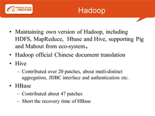 Hadoop

• Maintaining own version of Hadoop, including
  HDFS, MapReduce, Hbase and Hive, supporting Pig
  and Mahout from eco-system。
• Hadoop official Chinese document translation
• Hive
  – Contributed over 20 patches, about mutli-distinct
    aggregation, JDBC interface and authentication etc.
• HBase
  – Contributed about 47 patches
  – Short the recovery time of HBase
 