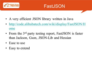 FastJSON

• A very efficient JSON library written in Java
• http://code.alibabatech.com/wiki/display/FastJSON/H
  ome
• From the 3rd party testing report, FastJSON is faster
  than Jackson, Gson, JSON-Lib and Hessian
• Ease to use
• Easy to extend
 