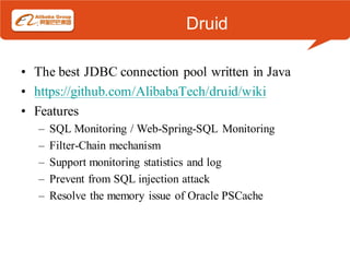 Druid

• The best JDBC connection pool written in Java
• https://github.com/AlibabaTech/druid/wiki
• Features
   –   SQL Monitoring / Web-Spring-SQL Monitoring
   –   Filter-Chain mechanism
   –   Support monitoring statistics and log
   –   Prevent from SQL injection attack
   –   Resolve the memory issue of Oracle PSCache
 