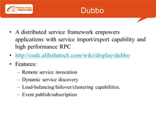 Dubbo

• A distributed service framework empowers
  applications with service import/export capability and
  high performance RPC
• http://code.alibabatech.com/wiki/display/dubbo
• Features:
   –   Remote service invocation
   –   Dynamic service discovery
   –   Load-balancing/failover/clustering capabilities.
   –   Event publish/subscription
 
