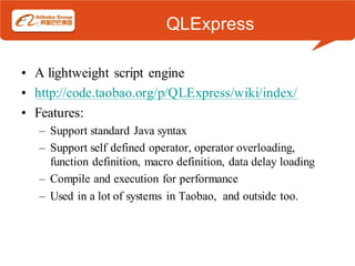 QLExpress

• A lightweight script engine
• http://code.taobao.org/p/QLExpress/wiki/index/
• Features:
   – Support standard Java syntax
   – Support self defined operator, operator overloading,
     function definition, macro definition, data delay loading
   – Compile and execution for performance
   – Used in a lot of systems in Taobao, and outside too.
 