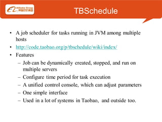 TBSchedule

• A job scheduler for tasks running in JVM among multiple
  hosts
• http://code.taobao.org/p/tbschedule/wiki/index/
• Features
   – Job can be dynamically created, stopped, and run on
      multiple servers
   – Configure time period for task execution
   – A unified control console, which can adjust parameters
   – One simple interface
   – Used in a lot of systems in Taobao, and outside too.
 