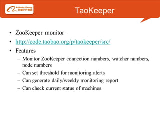 TaoKeeper

• ZooKeeper monitor
• http://code.taobao.org/p/taokeeper/src/
• Features
   – Monitor ZooKeeper connection numbers, watcher numbers,
     node numbers
   – Can set threshold for monitoring alerts
   – Can generate daily/weekly monitoring report
   – Can check current status of machines
 