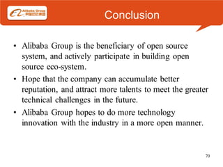 Conclusion

• Alibaba Group is the beneficiary of open source
  system, and actively participate in building open
  source eco-system.
• Hope that the company can accumulate better
  reputation, and attract more talents to meet the greater
  technical challenges in the future.
• Alibaba Group hopes to do more technology
  innovation with the industry in a more open manner.


                                                         70
 