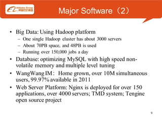 Major Software（2）

• Big Data: Using Hadoop platform
   – One single Hadoop cluster has about 3000 servers
   – About 70PB space, and 48PB is used
   – Running over 150,000 jobs a day
• Database: optimizing MySQL with high speed non-
  volatile memory and multiple level tuning
• WangWang IM：Home grown, over 10M simultaneous
  users, 99.97% available in 2011
• Web Server Platform: Nginx is deployed for over 150
  applications, over 4000 servers; TMD system; Tengine
  open source project

                                                         9
 