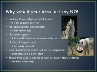 • Lacking knowledge of what OSS is
   • It is cheap just to say NO!
• No open source ambassador
   • A dish served cold
• No team support
   • A lone wolf doesn’t eat as often as the pack
• No legal department
   • Is this really needed?
• Core functionalities are set as first migrators
   • Small steps are a better start
• Thinks that OSS is not as secure as proprietary systems
   • Are they, aren’t they?
 