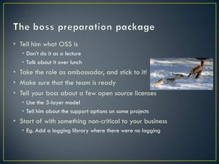 • Tell him what OSS is
   • Don’t do it as a lecture
   • Talk about it over lunch
• Take the role as ambassador, and stick to it!
• Make sure that the team is ready
• Tell your boss about a few open source licenses
   • Use the 3-layer model
   • Tell him about the support options on some projects
• Start of with something non-critical to your business
   • Eg. Add a logging library where there were no logging
 