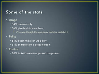 • Usage
   • 34% consume only
   • 66% give back in some form
      • 9% even though the company policies prohibit it
• Policy
   • 51% doesn’t have an OS policy
   • 51% of those with a policy hates it
• Control
   • 20% locked down to approved components
 