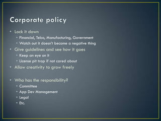 • Lock it down
   • Financial, Telco, Manufacturing, Government
   • Watch out it doesn’t become a negative thing
• Give guidelines and see how it goes
   • Keep an eye on it
   • License pit trap if not cared about
• Allow creativity to grow freely

• Who has the responsibility?
   •   Committee
   •   App Dev Management
   •   Legal
   •   Etc.
 