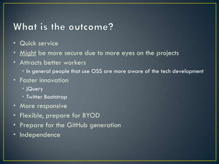 • Quick service
• Might be more secure due to more eyes on the projects
• Attracts better workers
    • In general people that use OSS are more aware of the tech development
• Faster innovation
    • jQuery
    • Twitter Bootstrap
•   More responsive
•   Flexible, prepare for BYOD
•   Prepare for the GitHub generation
•   Independence
 