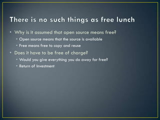 • Why is it assumed that open source means free?
  • Open source means that the source is available
  • Free means free to copy and reuse
• Does it have to be free of charge?
  • Would you give everything you do away for free?
  • Return of Investment
 