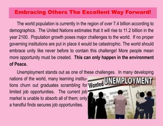 The world population is currently in the region of over 7.4 billion according to
demographics. The United Nations estimates that it will rise to 11.2 billion in the
year 2100. Population growth poses major challenges to the world. If no proper
governing institutions are put in place it would be catastrophic. The world should
embrace unity like never before to contain this challenge! More people mean
more opportunity must be created. This can only happen in the environment
of Peace.
Unemployment stands out as one of these challenges. In many developing
nations of the world, many learning institu-
tions churn out graduates scrambling for
limited job opportunities. The current job
market is unable to absorb all of them; only
a handful finds secures job opportunities.
Embracing Others The Excellent Way Forward!
 