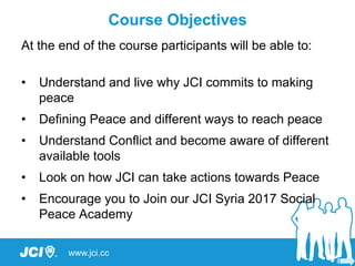 www.jci.cc
At the end of the course participants will be able to:
• Understand and live why JCI commits to making
peace
• Defining Peace and different ways to reach peace
• Understand Conflict and become aware of different
available tools
• Look on how JCI can take actions towards Peace
• Encourage you to Join our JCI Syria 2017 Social
Peace Academy
Course Objectives
 