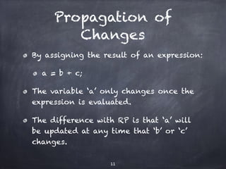 Propagation of
Changes
By assigning the result of an expression:
a = b + c;
The variable ‘a’ only changes once the
expression is evaluated.
The difference with RP is that ‘a’ will
be updated at any time that ‘b’ or ‘c’
changes.
11
 