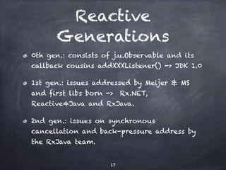 Reactive
Generations
0th gen.: consists of j.u.Observable and its
callback cousins addXXXListener() -> JDK 1.0
1st gen.: issues addressed by Meijer & MS
and first libs born -> Rx.NET,
Reactive4Java and RxJava.
2nd gen.: issues on synchronous
cancellation and back-pressure address by
the RxJava team.
17
 