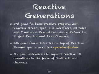 Reactive
Generations
3rd gen.: fix back-pressure properly with
Reactive Stream spec -> 4 interfaces, 30 rules
and 7 methods. Behold the trinity: RxJava 2.x,
Project Reactor and Akka-Streams.
4th gen.: fluent libraries on top of Reactive
Streams spec now called operator-fusion.
5th gen.: extensions to support reactive IO
operations in the form of bi-directional
channels.
18
 