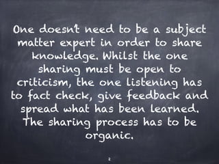 One doesn’t need to be a subject
matter expert in order to share
knowledge. Whilst the one
sharing must be open to
criticism, the one listening has
to fact check, give feedback and
spread what has been learned.
The sharing process has to be
organic.
2
 