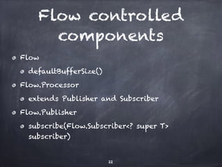 Flow controlled
components
Flow
defaultBufferSize()
Flow.Processor
extends Publisher and Subscriber
Flow.Publisher
subscribe(Flow.Subscriber<? super T>
subscriber)
22
 