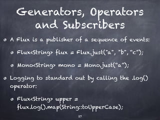 Generators, Operators
and Subscribers
A Flux is a publisher of a sequence of events:
Flux<String> flux = Flux.just("a", "b", “c”);
Mono<String> mono = Mono.just(“a”);
Logging to standard out by calling the .log()
operator:
Flux<String> upper =
flux.log().map(String::toUpperCase);
27
 