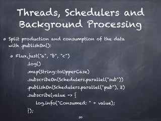 Threads, Schedulers and
Background Processing
Split production and consumption of the data
with .publishOn():
Flux.just("a", "b", "c")
.log()
.map(String::toUpperCase)
.subscribeOn(Schedulers.parallel("sub"))
.publishOn(Schedulers.parallel("pub"), 2)
.subscribe(value -> {
log.info("Consumed: " + value);
});
30
 