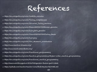 References
https://en.wikipedia.org/wiki/Lambda_calculus
https://en.wikipedia.org/wiki/Turing_completeness
https://en.wikipedia.org/wiki/Universal_Turing_machine
https://en.wikipedia.org/wiki/Kleene%E2%80%93Rosser_paradox
https://en.wikipedia.org/wiki/Curry%27s_paradox
https://en.wikipedia.org/wiki/Church%E2%80%93Turing_thesis
https://en.wikipedia.org/wiki/Currying
https://en.wikipedia.org/wiki/Von_Neumann_architecture
http://www.reactive-streams.org/
http://www.reactivemanifesto.org/
https://en.wikipedia.org/wiki/Functional_programming
https://en.wikipedia.org/wiki/Reactive_programming#Higher-order_reactive_programming
https://en.wikipedia.org/wiki/Functional_reactive_programming
http://akarnokd.blogspot.nl/2016/03/operator-fusion-part-1.html
https://github.com/reactor/reactor-core/blob/master/README.md
33
 