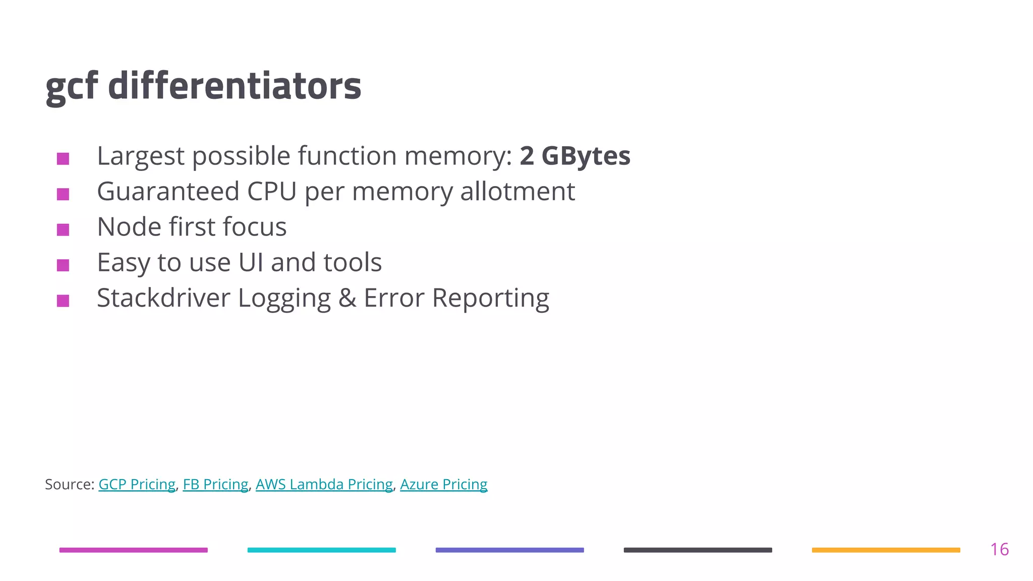 gcf differentiators
■ Largest possible function memory: 2 GBytes
■ Guaranteed CPU per memory allotment
■ Node first focus
■ Easy to use UI and tools
■ Stackdriver Logging & Error Reporting
Source: GCP Pricing, FB Pricing, AWS Lambda Pricing, Azure Pricing
16
 