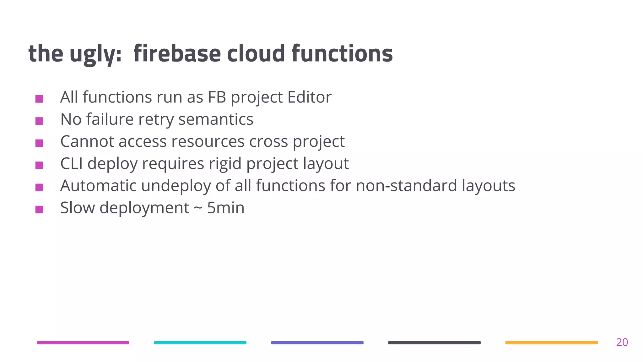 the ugly: firebase cloud functions
■ All functions run as FB project Editor
■ No failure retry semantics
■ Cannot access resources cross project
■ CLI deploy requires rigid project layout
■ Automatic undeploy of all functions for non-standard layouts
■ Slow deployment ~ 5min
20
 