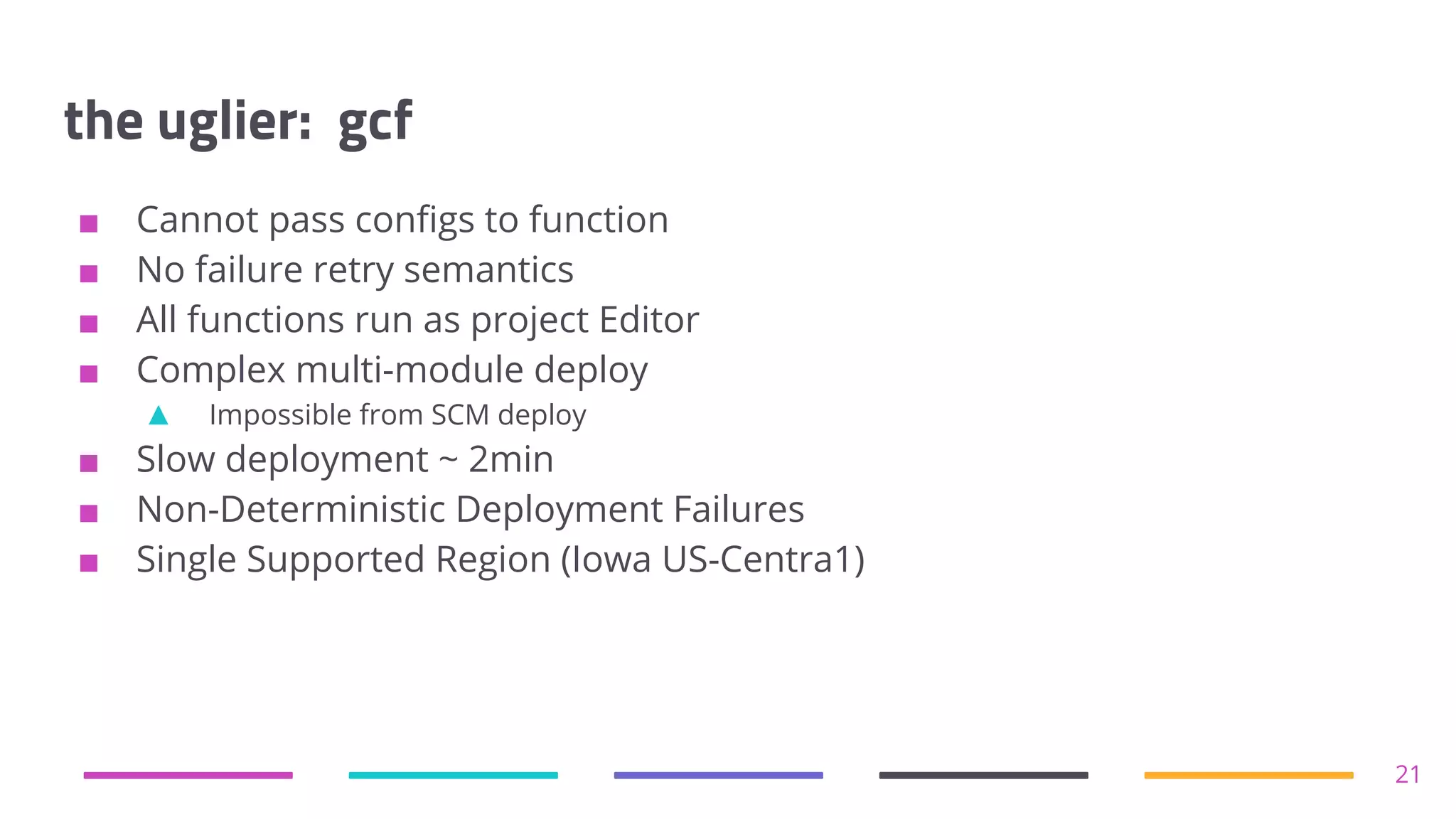 the uglier: gcf
■ Cannot pass configs to function
■ No failure retry semantics
■ All functions run as project Editor
■ Complex multi-module deploy
▲ Impossible from SCM deploy
■ Slow deployment ~ 2min
■ Non-Deterministic Deployment Failures
■ Single Supported Region (Iowa US-Centra1)
21
 