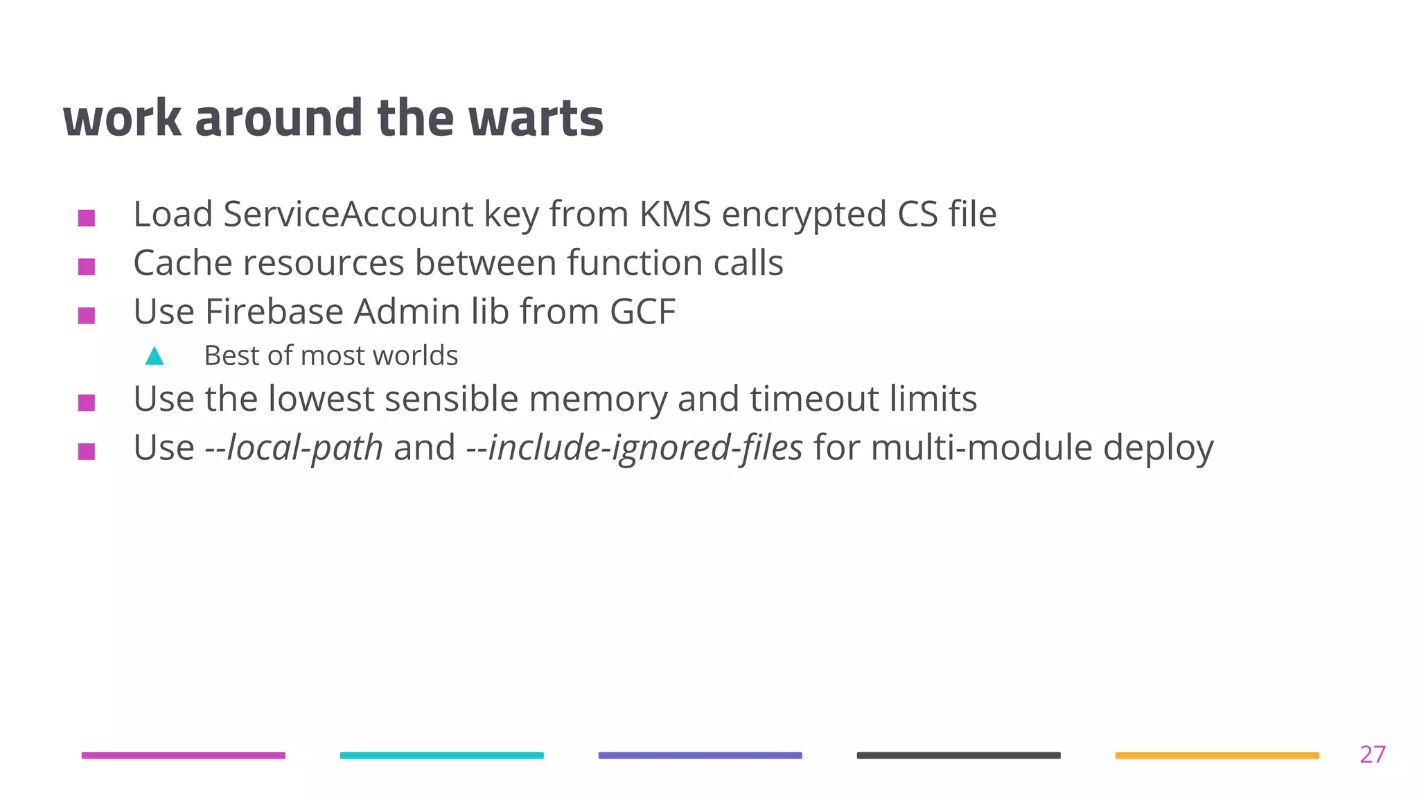 work around the warts
■ Load ServiceAccount key from KMS encrypted CS file
■ Cache resources between function calls
■ Use Firebase Admin lib from GCF
▲ Best of most worlds
■ Use the lowest sensible memory and timeout limits
■ Use --local-path and --include-ignored-files for multi-module deploy
27
 