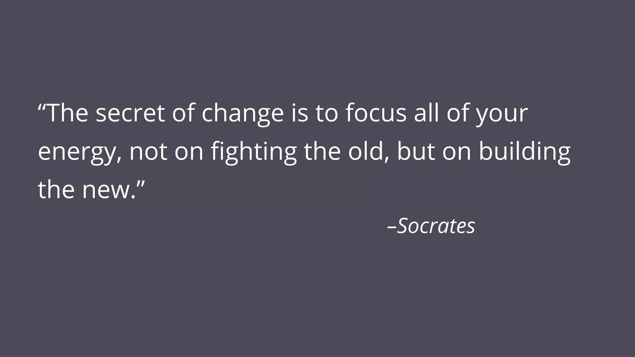 “The secret of change is to focus all of your
energy, not on fighting the old, but on building
the new.”
–Socrates
 