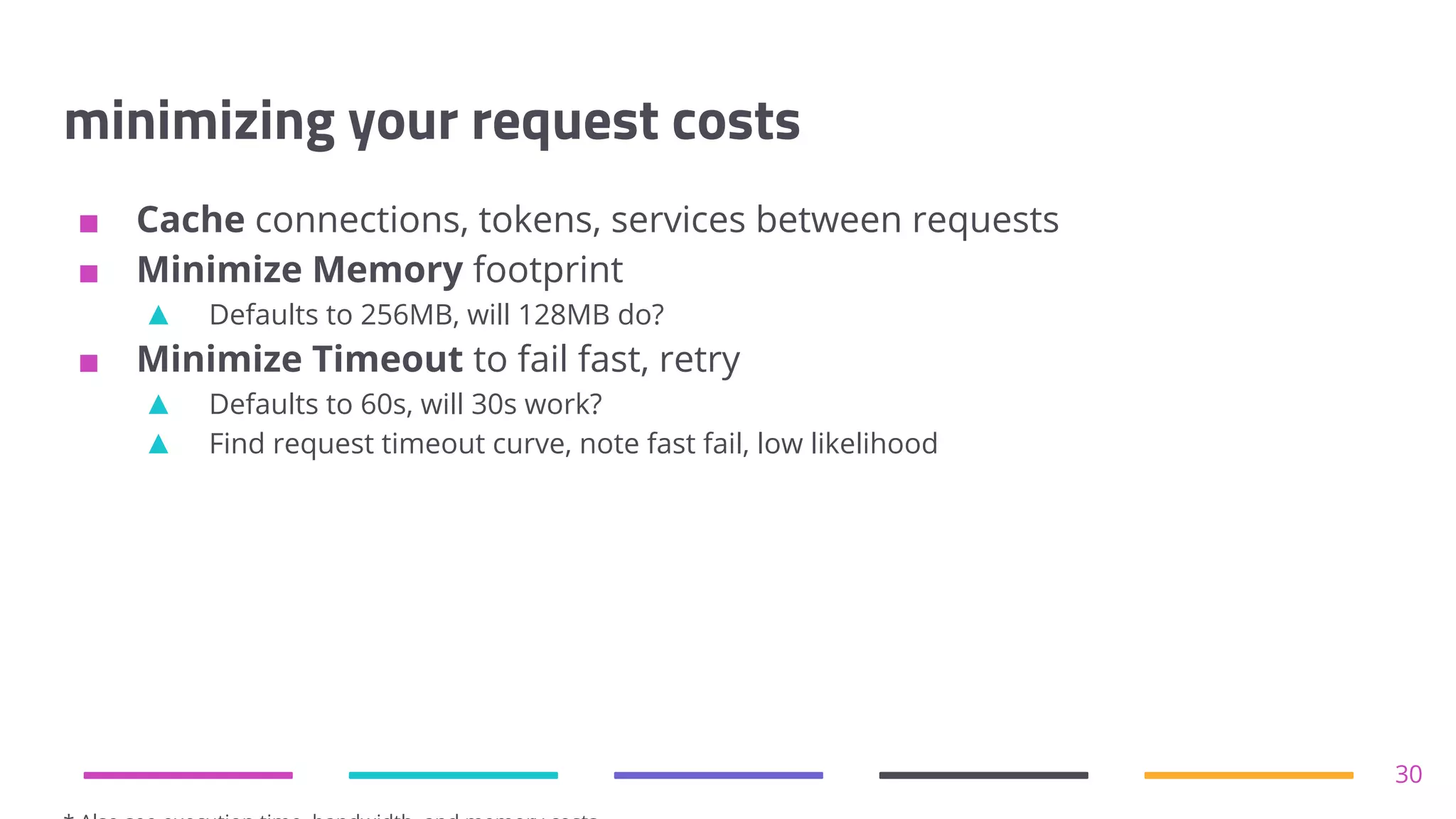 minimizing your request costs
■ Cache connections, tokens, services between requests
■ Minimize Memory footprint
▲ Defaults to 256MB, will 128MB do?
■ Minimize Timeout to fail fast, retry
▲ Defaults to 60s, will 30s work?
▲ Find request timeout curve, note fast fail, low likelihood
30
 