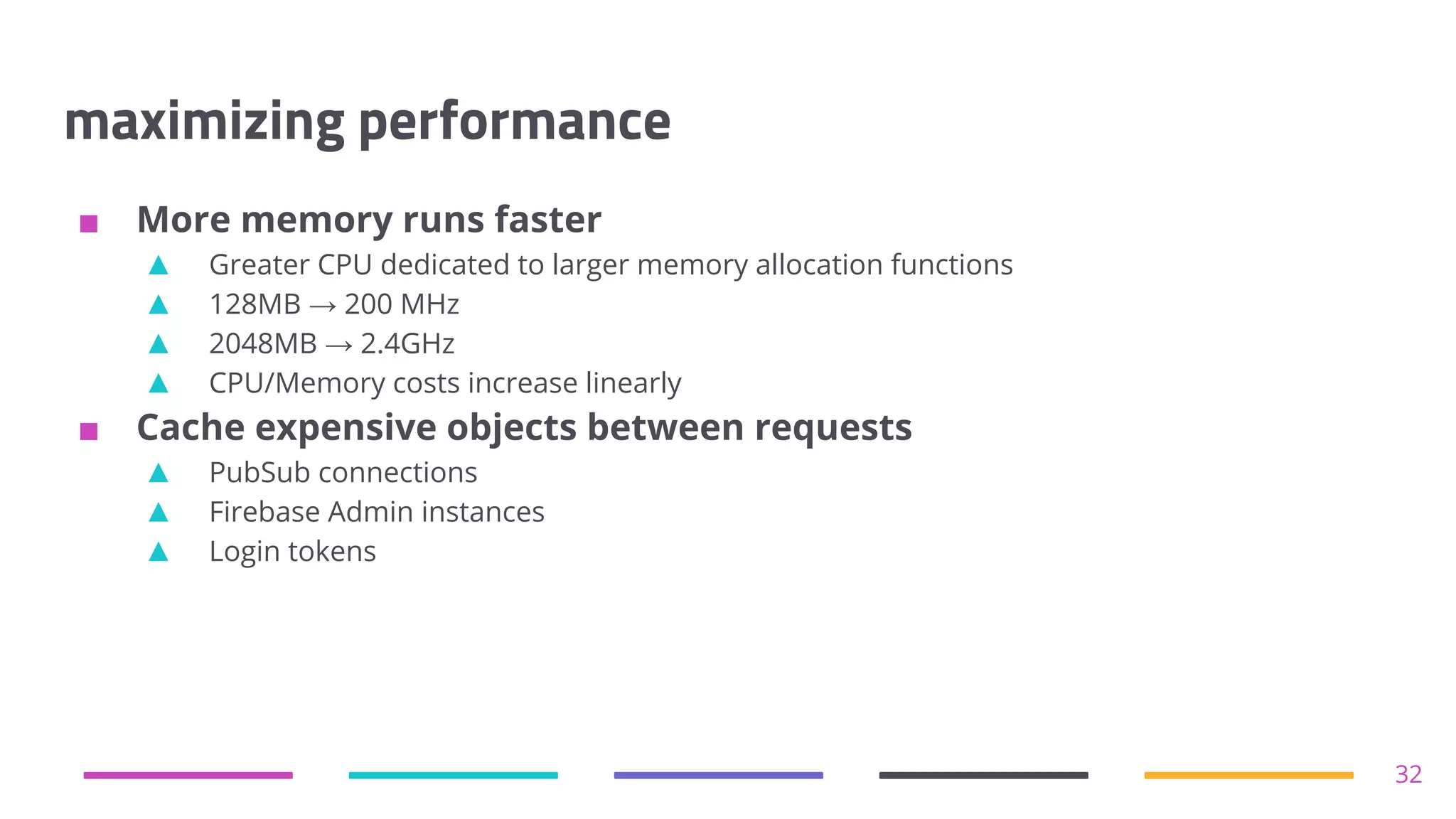 maximizing performance
■ More memory runs faster
▲ Greater CPU dedicated to larger memory allocation functions
▲ 128MB → 200 MHz
▲ 2048MB → 2.4GHz
▲ CPU/Memory costs increase linearly
■ Cache expensive objects between requests
▲ PubSub connections
▲ Firebase Admin instances
▲ Login tokens
32
 
