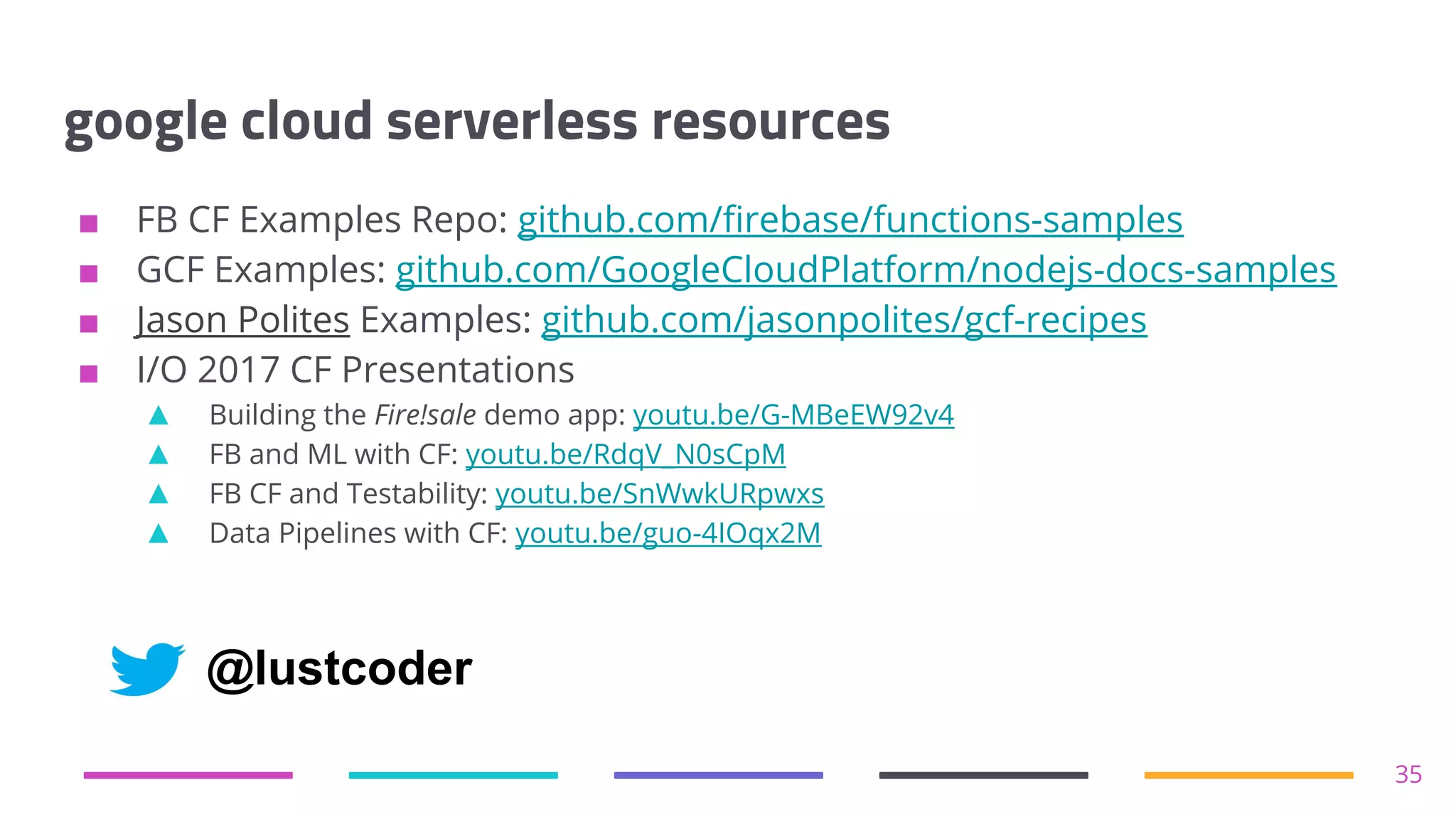 google cloud serverless resources
■ FB CF Examples Repo: github.com/firebase/functions-samples
■ GCF Examples: github.com/GoogleCloudPlatform/nodejs-docs-samples
■ Jason Polites Examples: github.com/jasonpolites/gcf-recipes
■ I/O 2017 CF Presentations
▲ Building the Fire!sale demo app: youtu.be/G-MBeEW92v4
▲ FB and ML with CF: youtu.be/RdqV_N0sCpM
▲ FB CF and Testability: youtu.be/SnWwkURpwxs
▲ Data Pipelines with CF: youtu.be/guo-4IOqx2M
35
@lustcoder
 