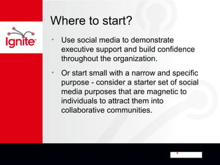 Where to start?
•   Use social media to demonstrate
    executive support and build confidence
    throughout the organization.
•   Or start small with a narrow and specific
    purpose - consider a starter set of social
    media purposes that are magnetic to
    individuals to attract them into
    collaborative communities.
 