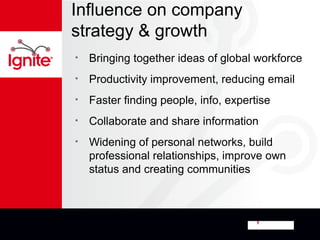 Influence on company
strategy & growth
•   Bringing together ideas of global workforce
•   Productivity improvement, reducing email
•   Faster finding people, info, expertise
•   Collaborate and share information
•   Widening of personal networks, build
    professional relationships, improve own
    status and creating communities
 
