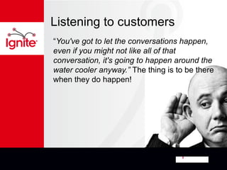 Listening to customers
“You've got to let the conversations happen,
even if you might not like all of that
conversation, it's going to happen around the
water cooler anyway.” The thing is to be there
when they do happen!
 
