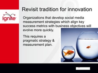 Revisit tradition for innovation
Organizations that develop social media
measurement strategies which align key
success metrics with business objectives will
evolve more quickly.
This requires a
pragmatic strategy &
measurement plan.
 
