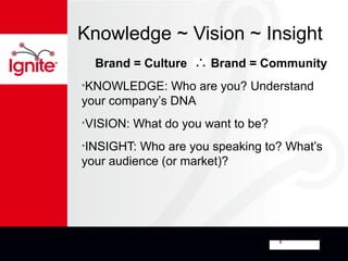 Knowledge ~ Vision ~ Insight
  Brand = Culture       Brand = Community
•KNOWLEDGE:    Who are you? Understand
your company’s DNA
•VISION:   What do you want to be?
•INSIGHT: Who are you speaking to? What’s
your audience (or market)?
 