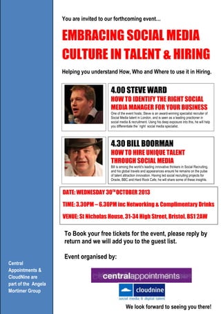 You are invited to our forthcoming event…
EMBRACING SOCIAL MEDIA
CULTURE IN TALENT & HIRING
Helping you understand How, Who and Where to use it in Hiring.
4.30 BILL BOORMAN
HOW TO HIRE UNIQUE TALENT
THROUGH SOCIAL MEDIA
Bill is among the world’s leading innovative thinkers in Social Recruiting,
and his global travels and appearances ensure he remains on the pulse
of talent attraction innovation. Having led social recruiting projects for
Oracle, BBC and Hard Rock Cafe, he will share some of these insights.
Central
Appointments &
CloudNine are
part of the Angela
Mortimer Group
To Book your free tickets for the event, please reply by
return and we will add you to the guest list.
Event organised by:
DATE: WEDNESDAY 30TH
OCTOBER 2013
TIME: 3.30PM – 6.30PM inc Networking & Complimentary Drinks
VENUE: St Nicholas House, 31-34 High Street, Bristol. BS1 2AW
We look forward to seeing you there!
4.00 STEVE WARD
HOW TO IDENTIFY THE RIGHT SOCIAL
MEDIA MANAGER FOR YOUR BUSINESS
One of the event hosts; Steve is an award-winning specialist recruiter of
Social Media talent in London, and is seen as a leading practioner in
social media & recruitment. Using his deep exposure into this, he will help
you differentiate the `right` social media specialist.
 